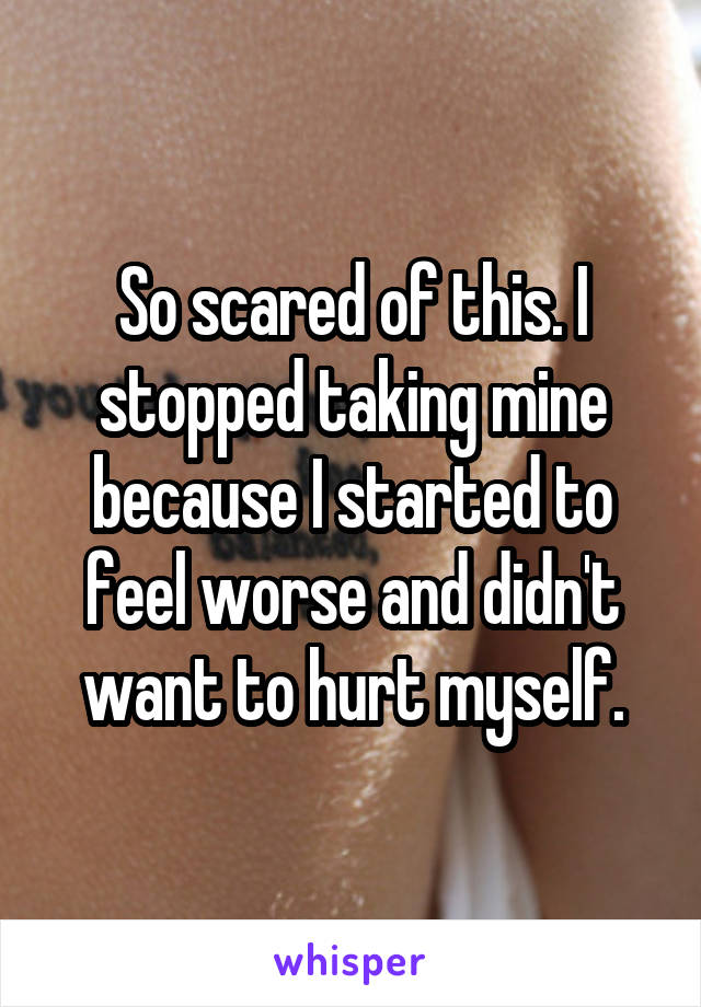 So scared of this. I stopped taking mine because I started to feel worse and didn't want to hurt myself.