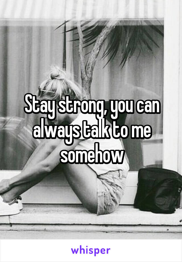 Stay strong, you can always talk to me somehow