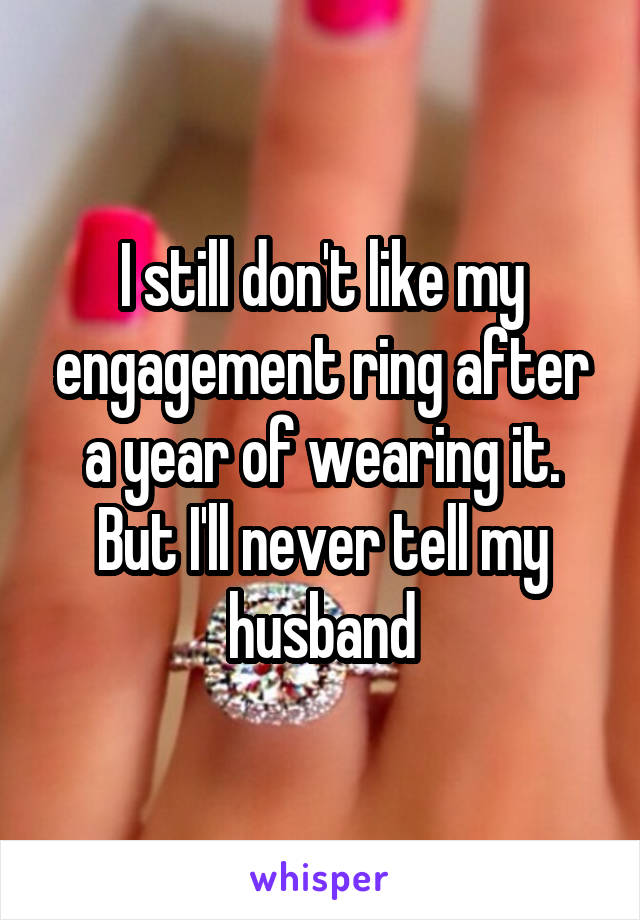 I still don't like my engagement ring after a year of wearing it.
But I'll never tell my husband