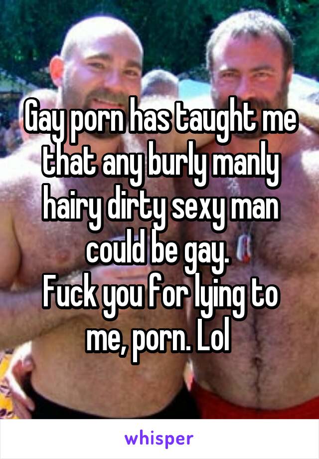 Gay porn has taught me that any burly manly hairy dirty sexy man could be gay. 
Fuck you for lying to me, porn. Lol 