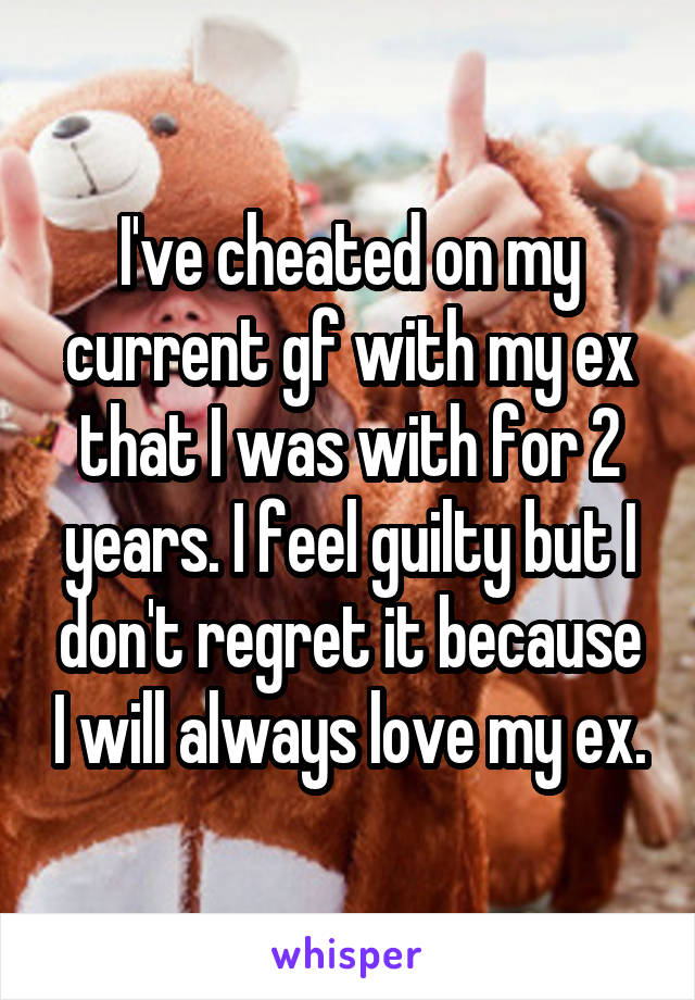 I've cheated on my current gf with my ex that I was with for 2 years. I feel guilty but I don't regret it because I will always love my ex.