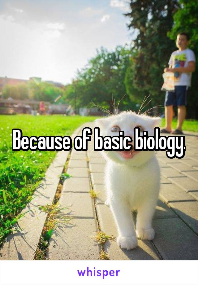 Because of basic biology.