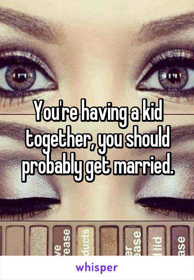 You're having a kid together, you should probably get married.