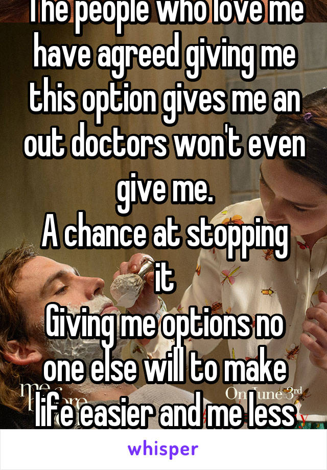 The people who love me have agreed giving me this option gives me an out doctors won't even give me.
A chance at stopping it
Giving me options no one else will to make life easier and me less cornered