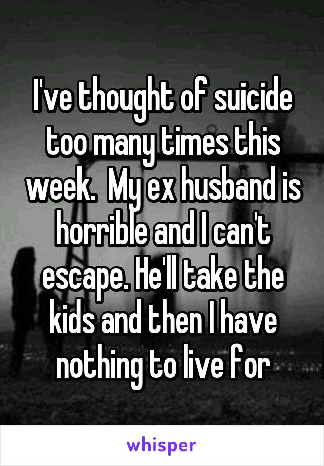 I've thought of suicide too many times this week.  My ex husband is horrible and I can't escape. He'll take the kids and then I have nothing to live for
