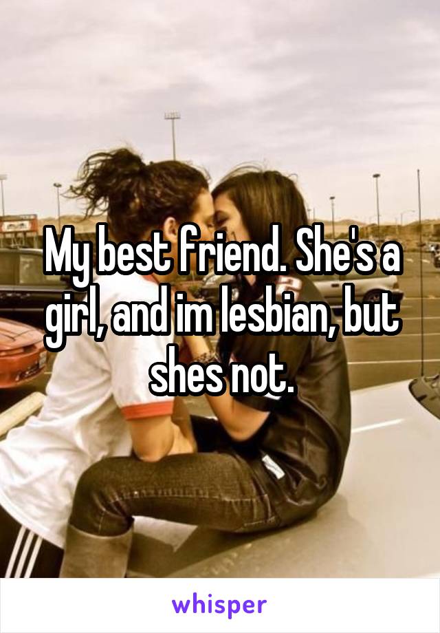 My best friend. She's a girl, and im lesbian, but shes not.