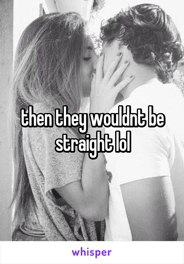 then they wouldnt be straight lol