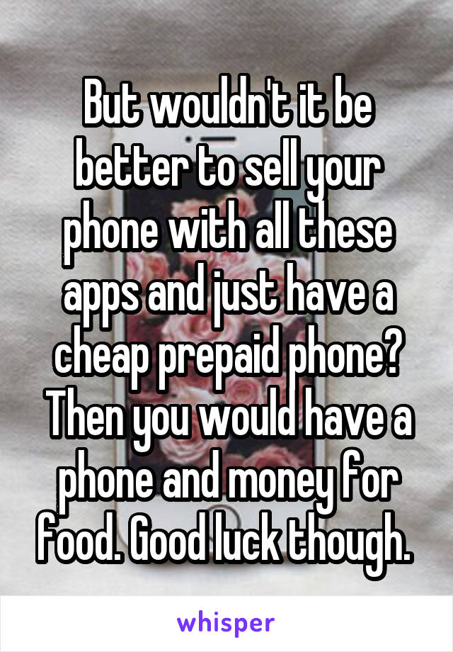 But wouldn't it be better to sell your phone with all these apps and just have a cheap prepaid phone? Then you would have a phone and money for food. Good luck though. 