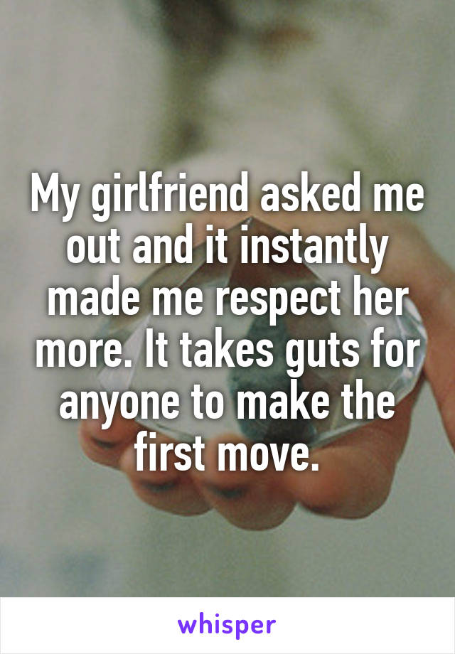 My girlfriend asked me out and it instantly made me respect her more. It takes guts for anyone to make the first move.