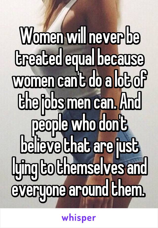 Women will never be treated equal because women can't do a lot of the jobs men can. And people who don't believe that are just lying to themselves and everyone around them. 