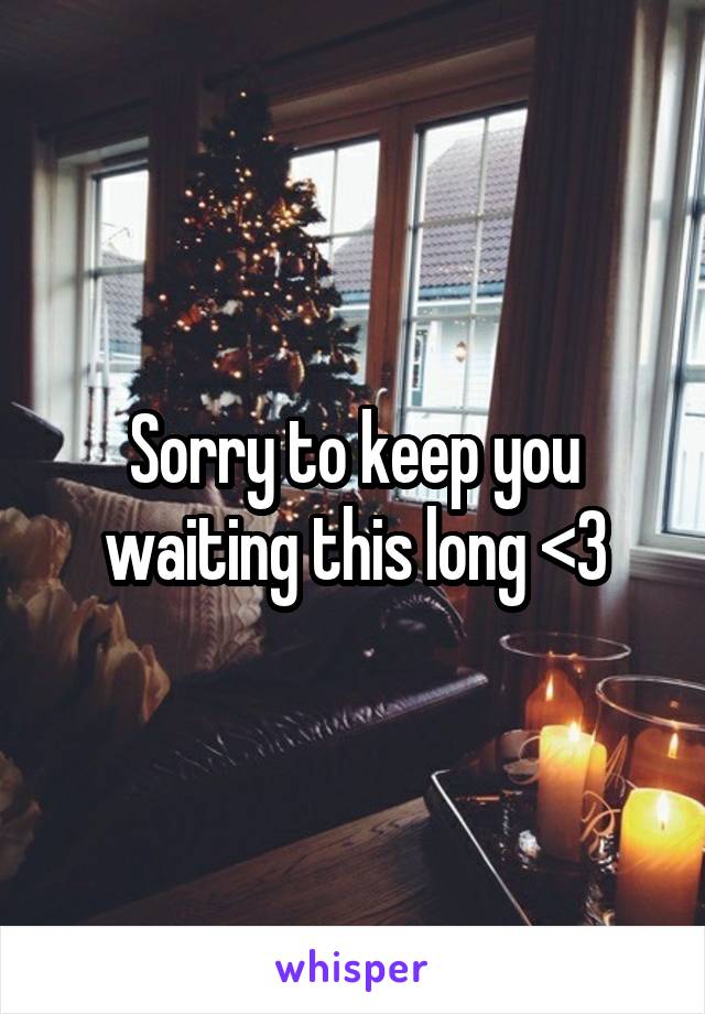 Sorry to keep you waiting this long <3