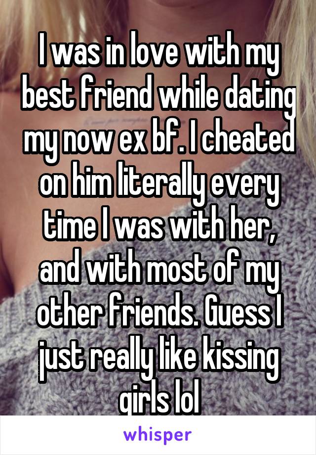 I was in love with my best friend while dating my now ex bf. I cheated on him literally every time I was with her, and with most of my other friends. Guess I just really like kissing girls lol