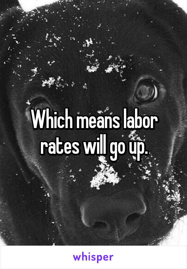 Which means labor rates will go up.