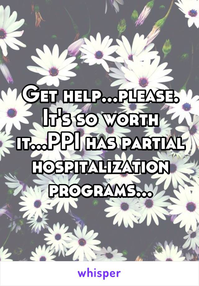 Get help...please. It's so worth it...PPI has partial hospitalization programs...