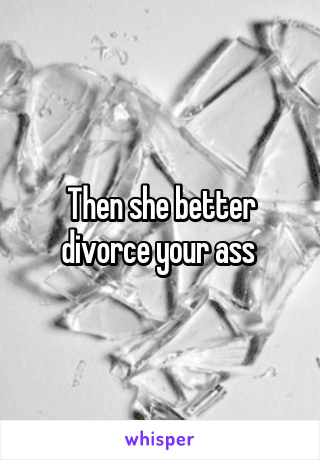 Then she better divorce your ass 