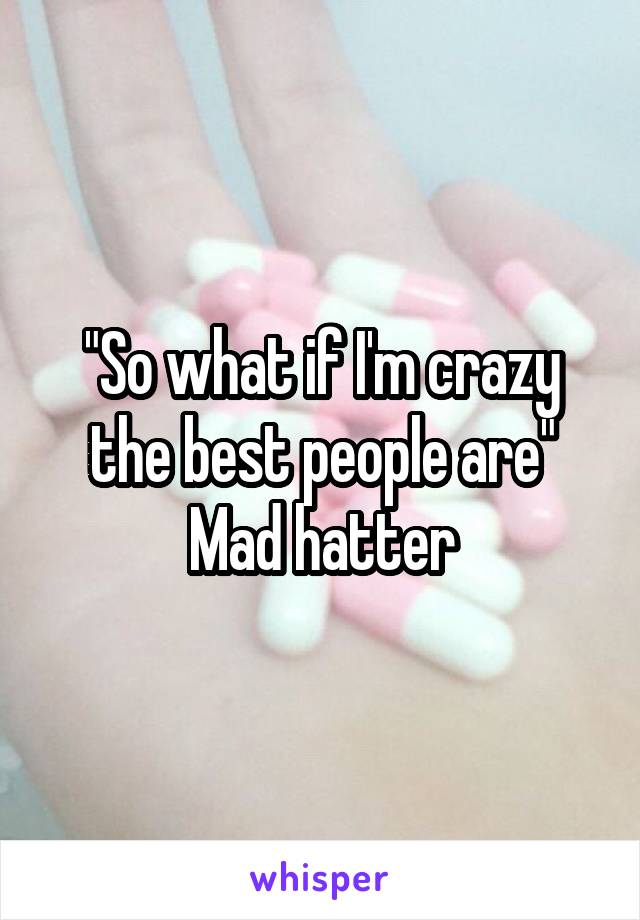 "So what if I'm crazy the best people are"
Mad hatter