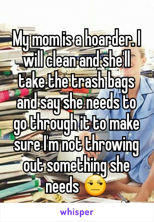 My mom is a hoarder. I will clean and she'll take the trash bags and say she needs to go through it to make sure I'm not throwing out something she needs 😒