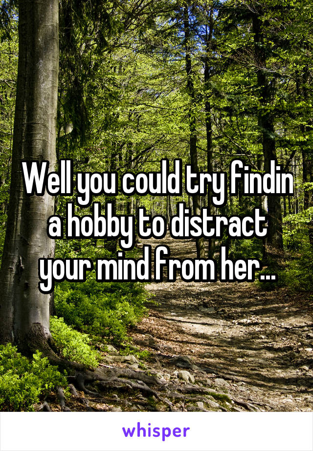 Well you could try findin a hobby to distract your mind from her...