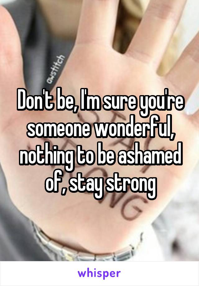 Don't be, I'm sure you're someone wonderful, nothing to be ashamed of, stay strong