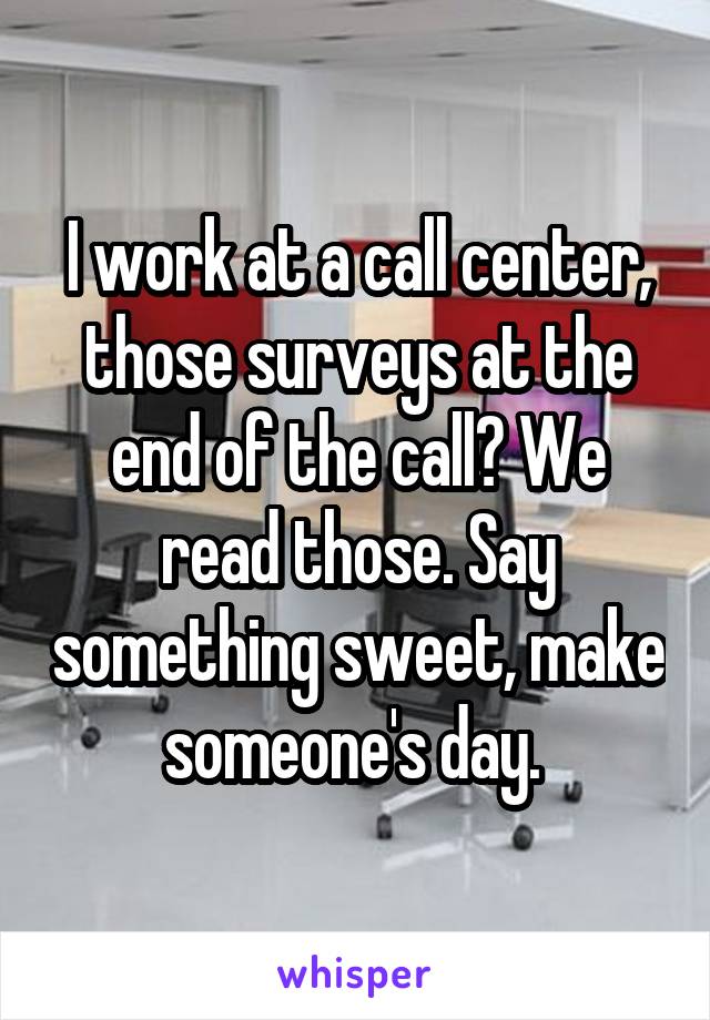 I work at a call center, those surveys at the end of the call? We read those. Say something sweet, make someone's day. 