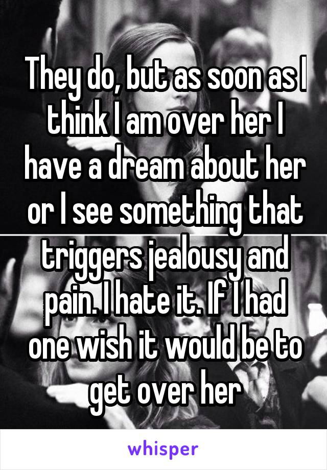 They do, but as soon as I think I am over her I have a dream about her or I see something that triggers jealousy and pain. I hate it. If I had one wish it would be to get over her