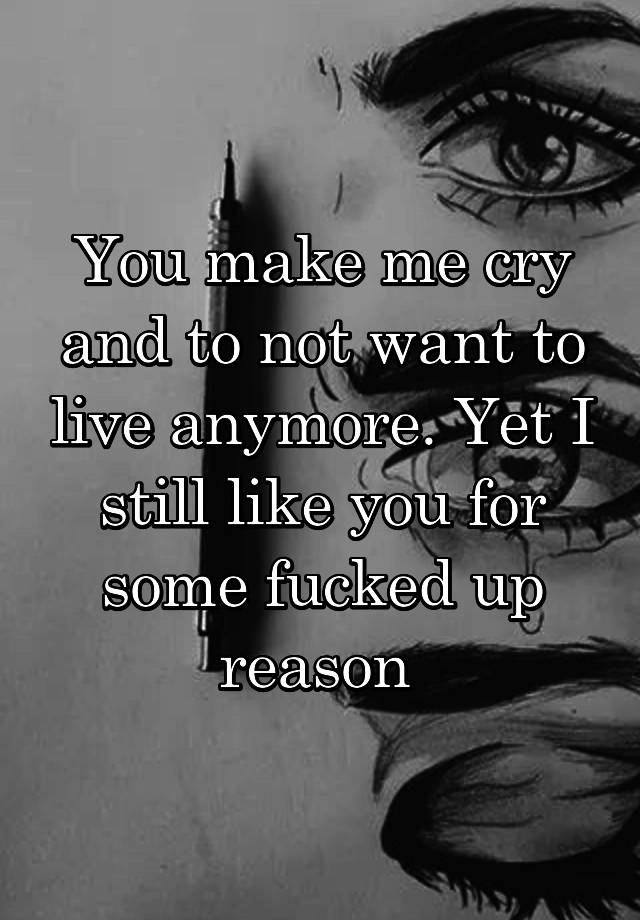 You Make Me Cry And To Not Want To Live Anymore Yet I Still Like You For Some Fucked Up Reason