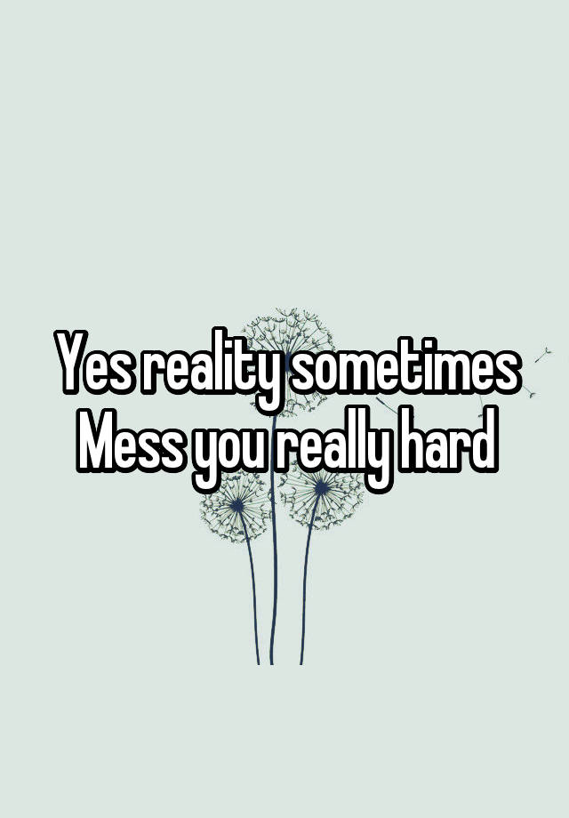 Yes Reality Sometimes Mess You Really Hard 