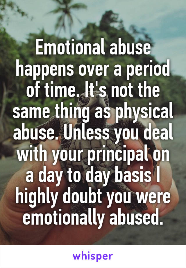 Emotional abuse happens over a period of time. It's not the same thing as physical abuse. Unless you deal with your principal on a day to day basis I highly doubt you were emotionally abused.