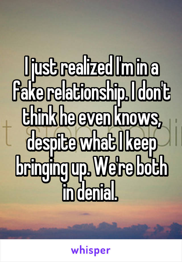 I just realized I'm in a fake relationship. I don't think he even knows, despite what I keep bringing up. We're both in denial. 