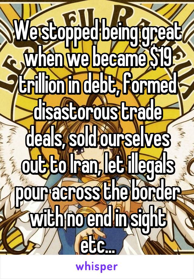 We stopped being great when we became $19 trillion in debt, formed disastorous trade deals, sold ourselves out to Iran, let illegals pour across the border with no end in sight etc...