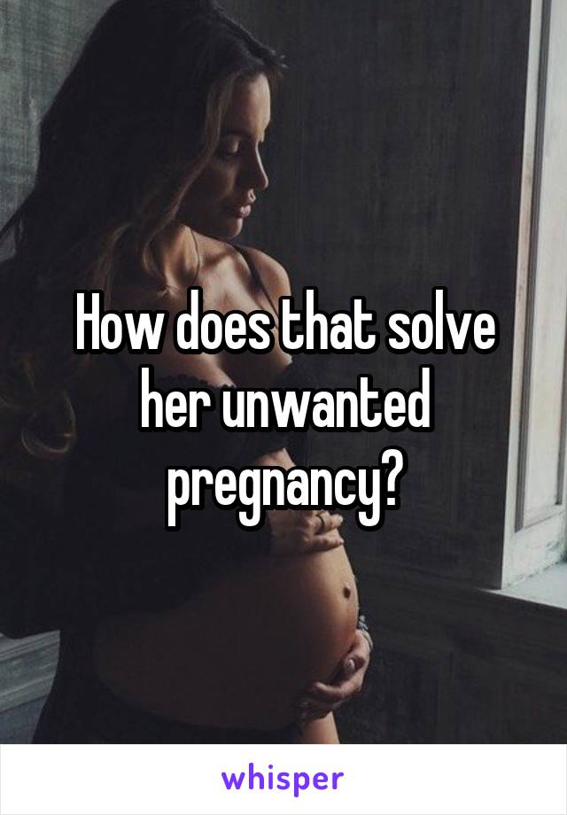 How does that solve her unwanted pregnancy?