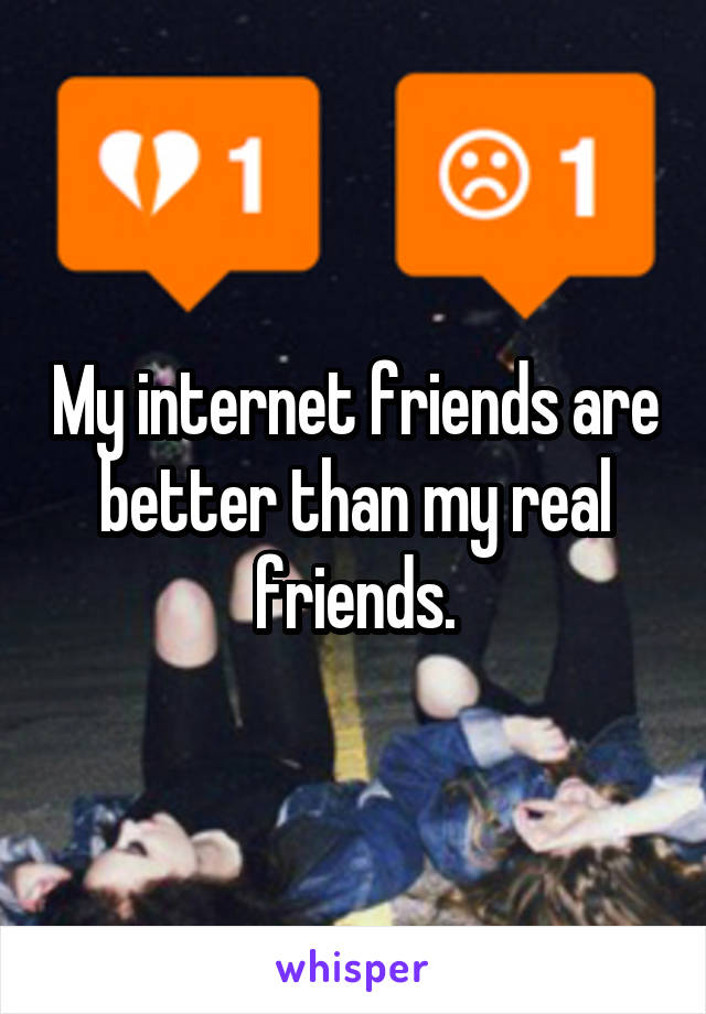My internet friends are better than my real friends.