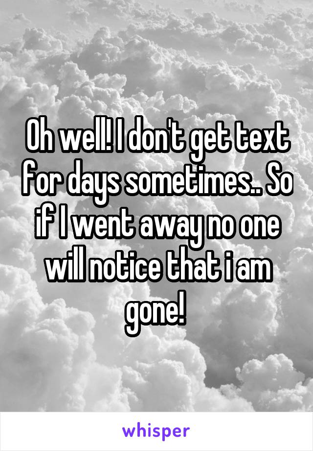 Oh well! I don't get text for days sometimes.. So if I went away no one will notice that i am gone! 