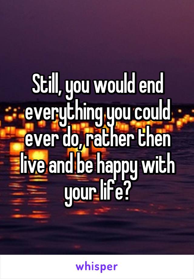 Still, you would end everything you could ever do, rather then live and be happy with your life?