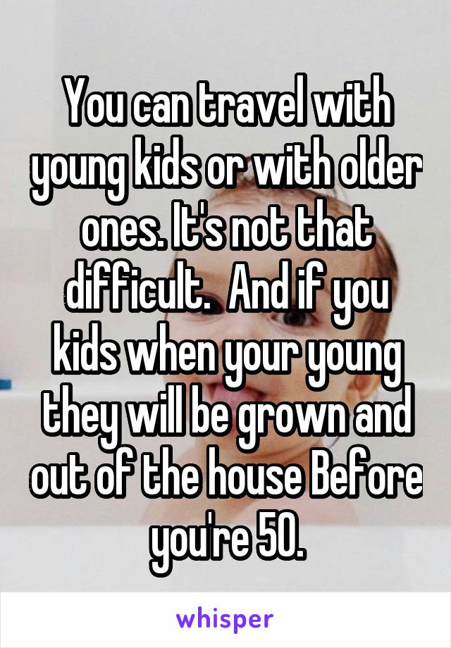 You can travel with young kids or with older ones. It's not that difficult.  And if you kids when your young they will be grown and out of the house Before you're 50.