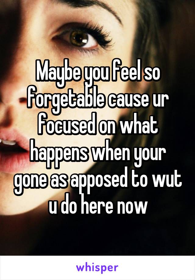 Maybe you feel so forgetable cause ur focused on what happens when your gone as apposed to wut u do here now