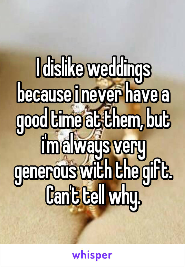 I dislike weddings because i never have a good time at them, but i'm always very generous with the gift. Can't tell why.