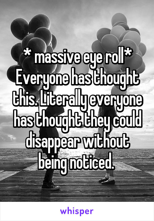 * massive eye roll* Everyone has thought this. Literally everyone has thought they could disappear without being noticed. 