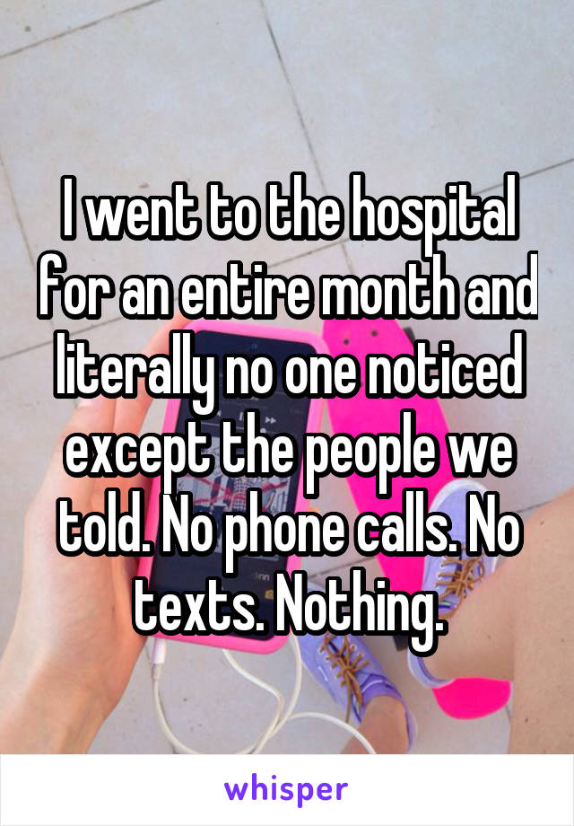 I went to the hospital for an entire month and literally no one noticed except the people we told. No phone calls. No texts. Nothing.