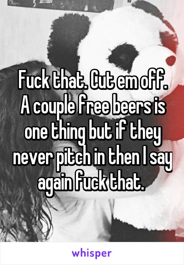 Fuck that. Cut em off. A couple free beers is one thing but if they never pitch in then I say again fuck that. 