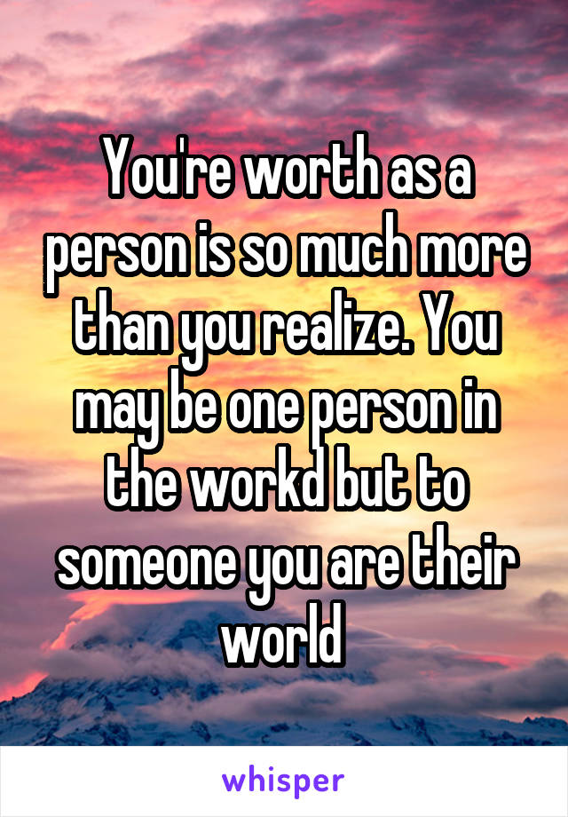 You're worth as a person is so much more than you realize. You may be one person in the workd but to someone you are their world 