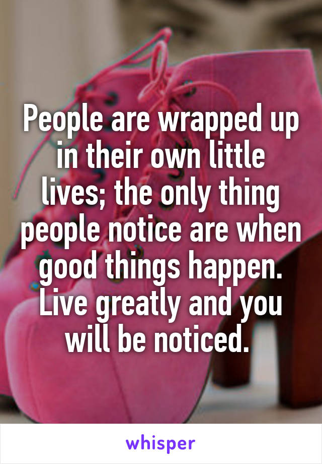 People are wrapped up in their own little lives; the only thing people notice are when good things happen. Live greatly and you will be noticed. 