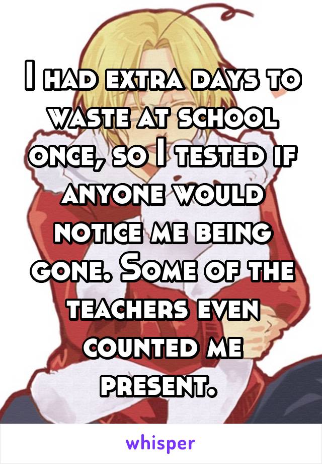 I had extra days to waste at school once, so I tested if anyone would notice me being gone. Some of the teachers even counted me present. 