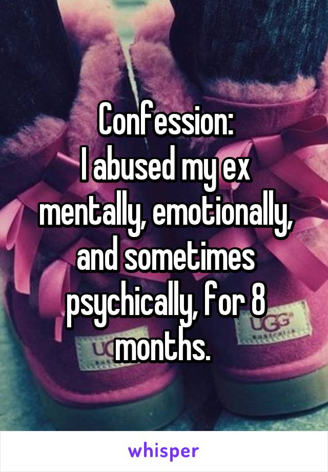 Confession:
I abused my ex mentally, emotionally, and sometimes psychically, for 8 months. 