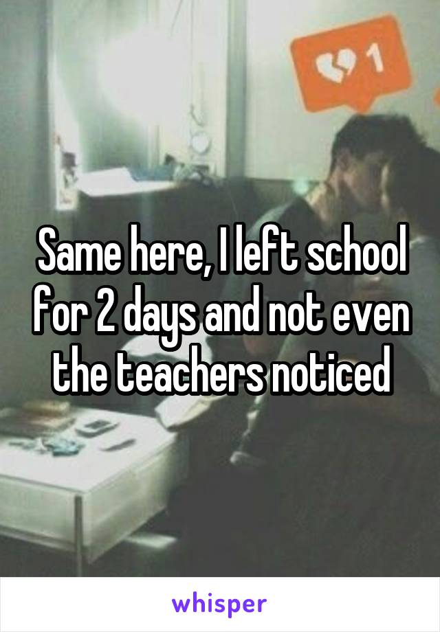 Same here, I left school for 2 days and not even the teachers noticed