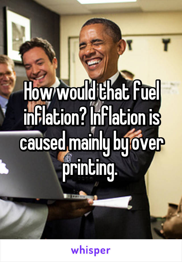 How would that fuel inflation? Inflation is caused mainly by over printing. 