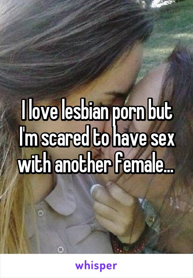 I love lesbian porn but I'm scared to have sex with another female... 