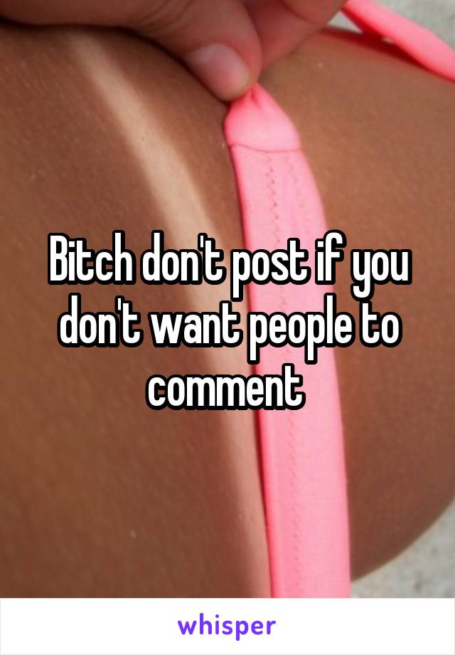 Bitch don't post if you don't want people to comment 