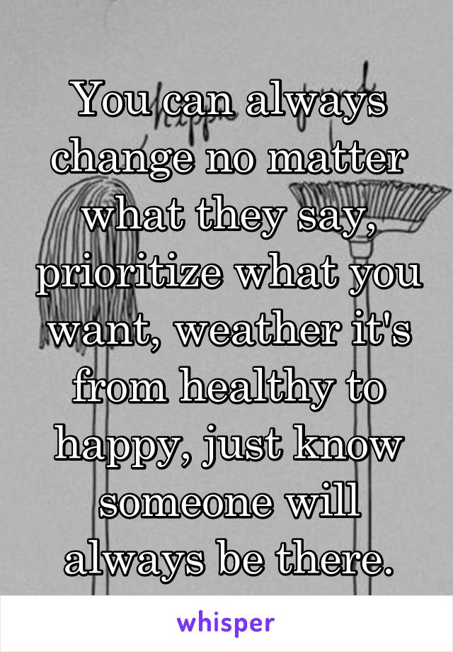 You can always change no matter what they say, prioritize what you want, weather it's from healthy to happy, just know someone will always be there.