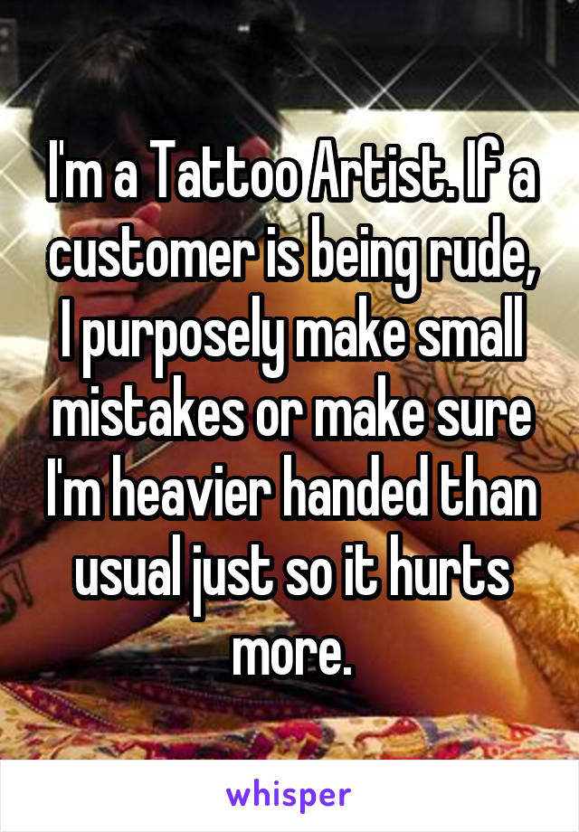 I'm a Tattoo Artist. If a customer is being rude, I purposely make small mistakes or make sure I'm heavier handed than usual just so it hurts more.